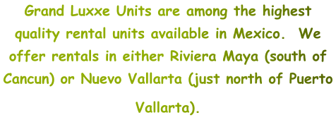 Grand Luxxe Units are among the highest quality rental units available in Mexico.  We offer rentals in either Riviera Maya (south of Cancun) or Nuevo Vallarta (just north of Puerto Vallarta).